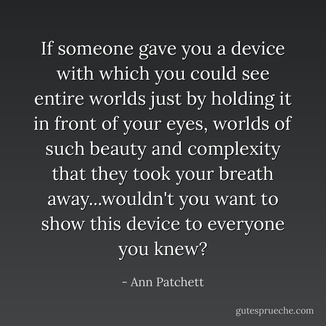 If someone gave you a device with which you could see entire worlds just by holding it in front of your eyes, worlds of such beauty and complexity that they took your breath away...wouldn't you want to show this device to everyone you knew? - Ann Patchett