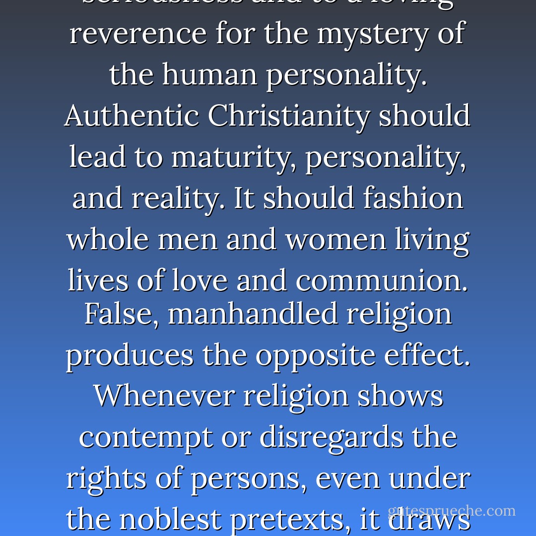Authentic faith leads us to treat others with unconditional seriousness and to a loving reverence for the mystery of the human personality. Authentic Christianity should lead to maturity, personality, and reality. It should fashion whole men and women living lives of love and communion. False, manhandled religion produces the opposite effect. Whenever religion shows contempt or disregards the rights of persons, even under the noblest pretexts, it draws us away from reality and God. - Brennan Manning