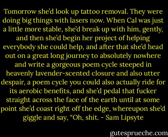 Tomorrow she’d look up tattoo removal. They were doing big things with lasers now. When Cal was just a little more stable, she’d break up with him, gently, and then she’d begin her project of helping everybody she could help, and after that she’d head out on a great long journey to absolutely nowhere and write a gorgeous poem cycle steeped in heavenly lavender-scented closure and also utter despair, a poem cycle you could also actually ride for its aerobic benefits, and she’d pedal that fucker straight across the face of the earth until at some point she’d coast right off the edge, whereupon she’d giggle and say, “Oh, shit. - Sam Lipsyte