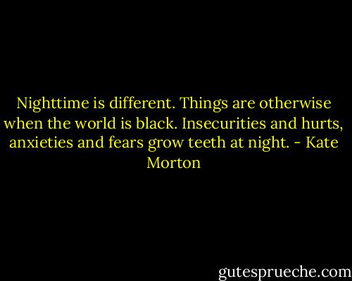 Nighttime is different. Things are otherwise when the world is black. Insecurities and hurts, anxieties and fears grow teeth at night. - Kate Morton