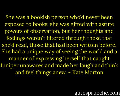She was a bookish person who'd never been exposed to books: she was gifted with astute powers of observation, but her thoughts and feelings weren't filtered through those that she'd read, those that had been written before. She had a unique way of seeing the world and a manner of expressing herself that caught Juniper unawares and made her laugh and think and feel things anew. - Kate Morton