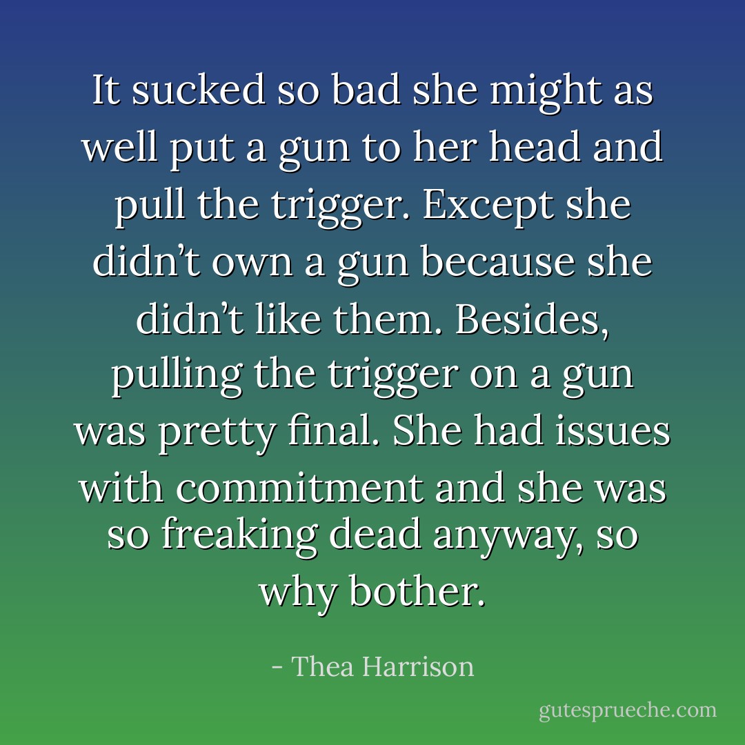 It sucked so bad she might as well put a gun to her head and pull the trigger. Except she didn’t own a gun because she didn’t like them. Besides, pulling the trigger on a gun was pretty final. She had issues with commitment and she was so freaking dead anyway, so why bother. - Thea Harrison