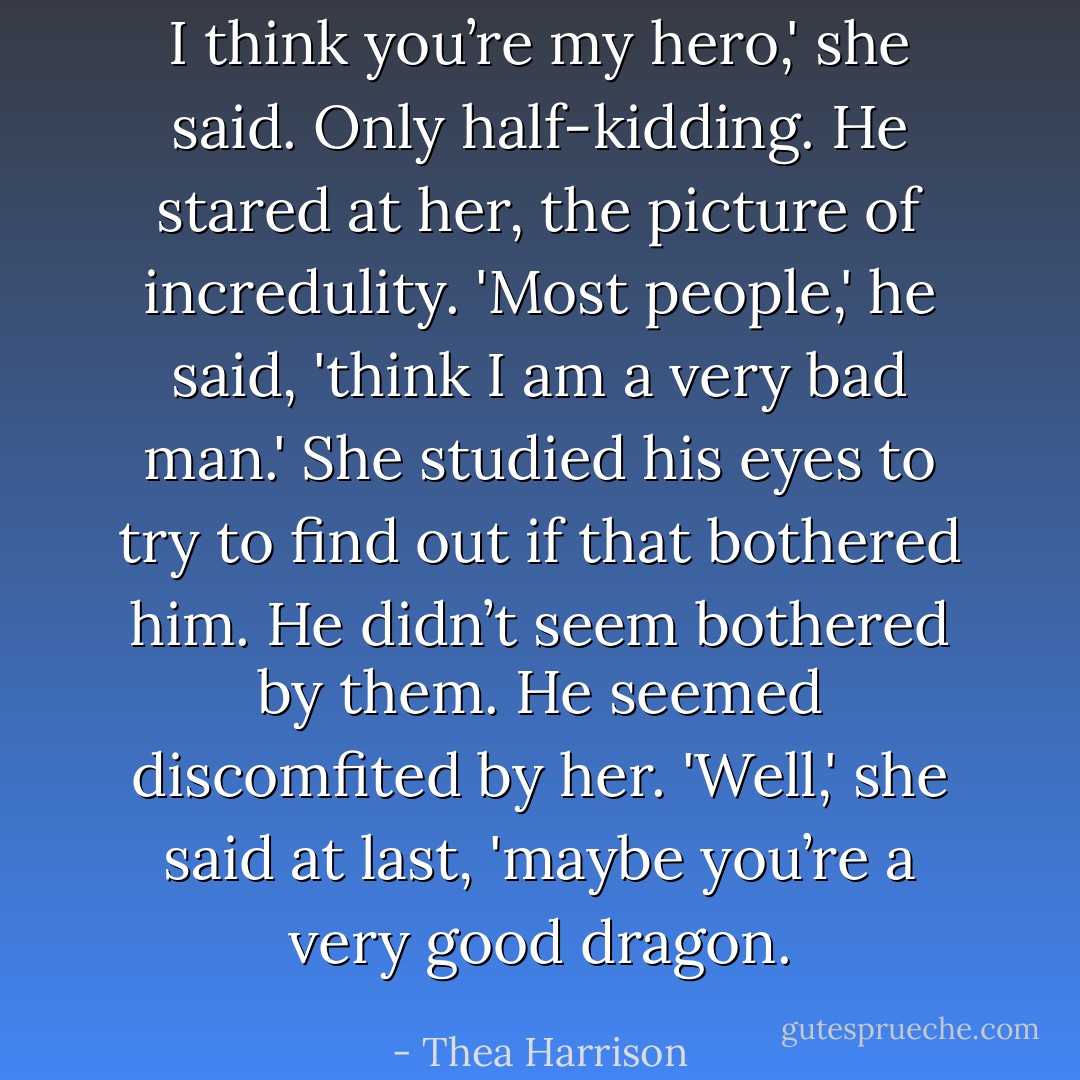 I think you’re my hero,' she said. Only half-kidding.<br />He stared at her, the picture of incredulity. 'Most people,' he said, 'think I am a very bad man.'<br />She studied his eyes to try to find out if that bothered him. He didn’t seem bothered by them. He seemed discomfited by her. 'Well,' she said at last, 'maybe you’re a very good dragon. - Thea Harrison