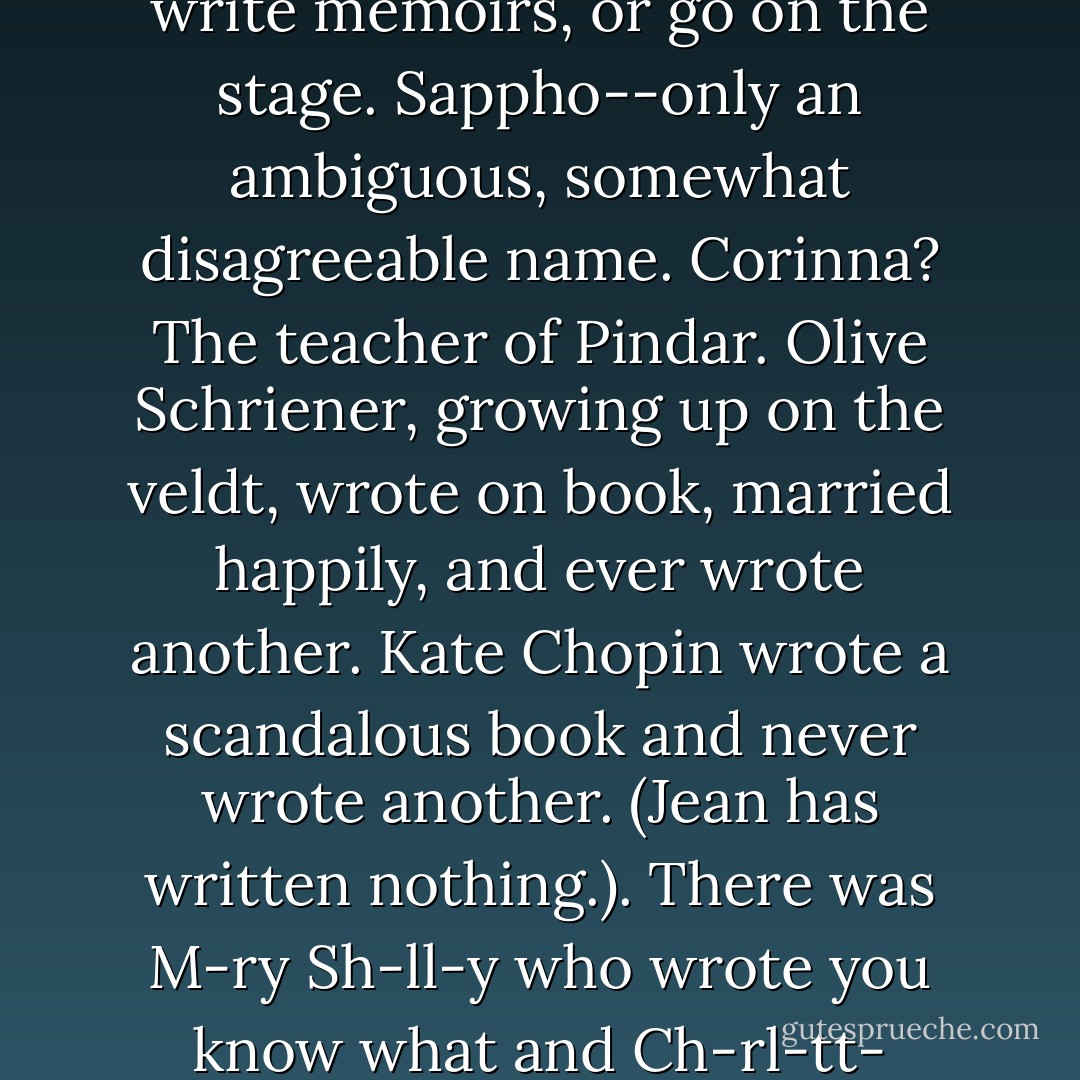 What did we talk about?<br /><br />I don't remember. We talked so hard and sat so still that I got cramps in my knee. We had too many cups of tea and then didn't want to leave the table to go to the bathroom because we didn't want to stop talking. You will think we talked of revolution but we didn't. Nor did we talk of our own souls. Nor of sewing. Nor of babies. Nor of departmental intrigue. It was political if by politics you mean the laboratory talk that characters in bad movies are perpetually trying to convey (unsuccessfully) when they Wrinkle Their Wee Brows and say (valiantly--dutifully--after all, they didn't write it) "But, Doctor, doesn't that violate Finagle's Constant?" I staggered to the bathroom, released floods of tea, and returned to the kitchen to talk. It was professional talk. It left my grey-faced and with such concentration that I began to develop a headache. We talked about Mary Ann Evans' loss of faith, about Emily Brontë's isolation, about Charlotte Brontë's blinding cloud, about the split in Virginia Woolf's head and the split in her economic condition. We talked about Lady Murasaki, who wrote in a form that no respectable man would touch, Hroswit, a little name whose plays "may perhaps amuse myself," Miss Austen, who had no more expression in society than a firescreen or a poker. They did not all write letters, write memoirs, or go on the stage. Sappho--only an ambiguous, somewhat disagreeable name. Corinna? The teacher of Pindar. Olive Schriener, growing up on the veldt, wrote on book, married happily, and ever wrote another. Kate Chopin wrote a scandalous book and never wrote another. (Jean has written nothing.). There was M-ry Sh-ll-y who wrote you know what and Ch-rl-tt- P-rk-ns G-lm-an, who wrote one superb horror study and lots of sludge (was it sludge?) and Ph-ll-s Wh--tl-y who was black and wrote eighteenth century odes (but it was the eighteenth century) and Mrs. -nn R-dcl-ff- S-thw-rth and Mrs. G--rg- Sh-ld-n and (Miss?) G--rg-tt- H-y-r and B-rb-r- C-rtl-nd and the legion of those, who writing, write not, like the dead Miss B--l-y of the poem who was seduced into bad practices (fudging her endings) and hanged herself in her garter. The sun was going down. I was blind and stiff. It's at this point that the computer (which has run amok and eaten Los Angeles) is defeated by some scientifically transcendent version of pulling the plug; the furniture stood around unknowing (though we had just pulled out the plug) and Lady, who got restless when people talked at suck length because she couldn't understand it, stuck her head out from under the couch, looking for things to herd. We had talked for six hours, from one in the afternoon until seven; I had at that moment an impression of our act of creation so strong, so sharp, so extraordinarily vivid, that I could not believe all our talking hadn't led to something more tangible--mightn't you expect at least a little blue pyramid sitting in the middle of the floor? - Joanna Russ