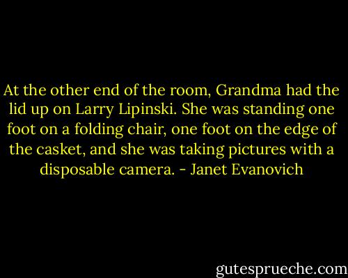 At the other end of the room, Grandma had the lid up on Larry Lipinski. She was standing one foot on a folding chair, one foot on the edge of the casket, and she was taking pictures with a disposable camera. - Janet Evanovich