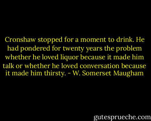 Cronshaw stopped for a moment to drink. He had pondered for twenty years the problem whether he loved liquor because it made him talk or whether he loved conversation because it made him thirsty. - W. Somerset Maugham