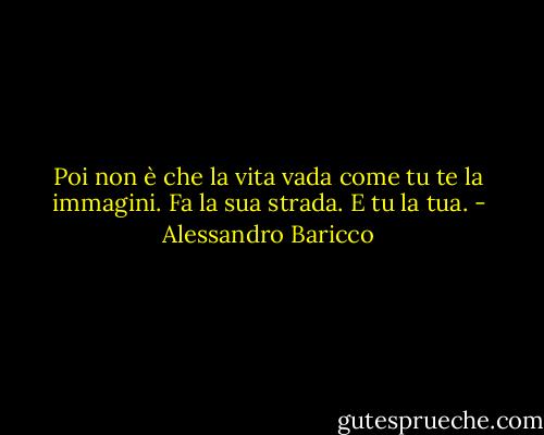 Poi non è che la vita vada come tu te la immagini. Fa la sua strada. E tu la tua. - Alessandro Baricco