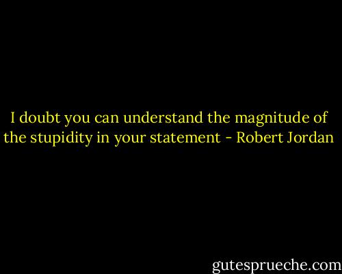 I doubt you can understand the magnitude of the stupidity in your statement - Robert Jordan