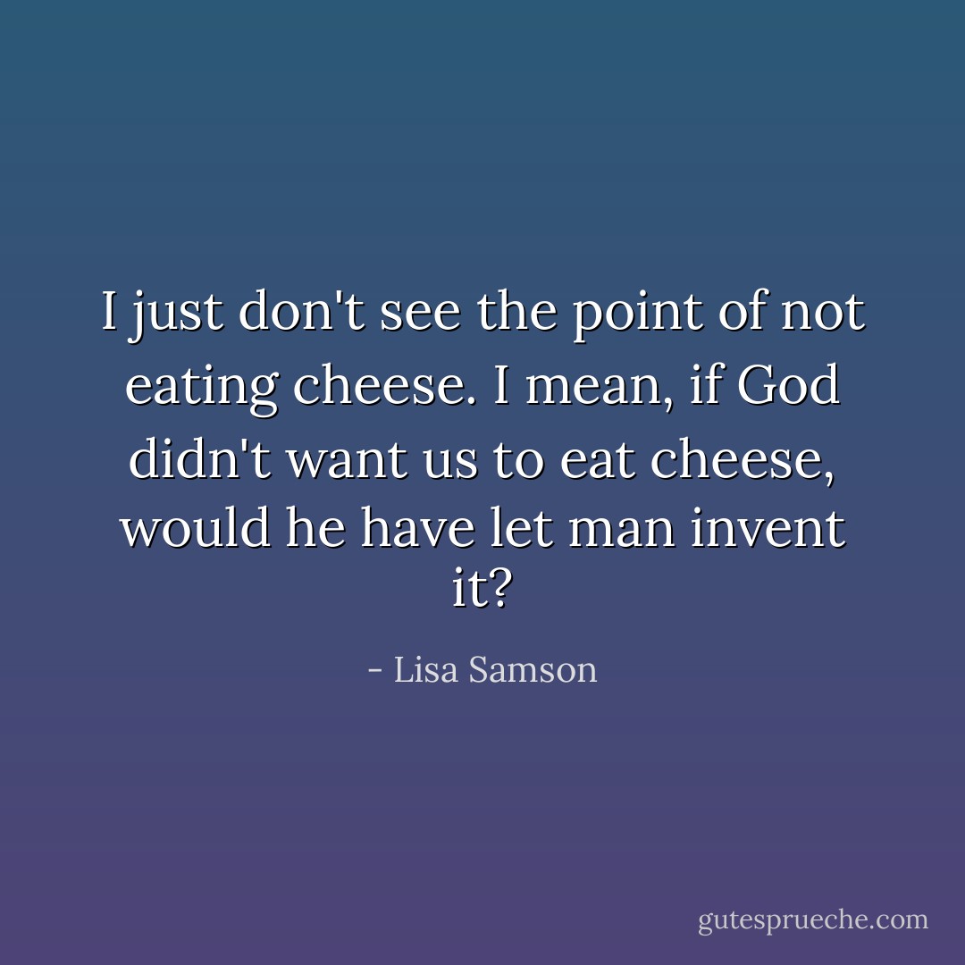 I just don't see the point of not eating cheese. I mean, if God didn't want us to eat cheese, would he have let man invent it? - Lisa Samson