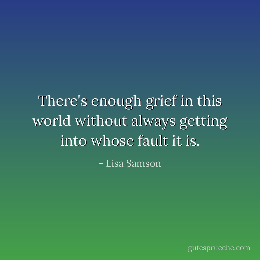 There's enough grief in this world without always getting into whose fault it is. - Lisa Samson