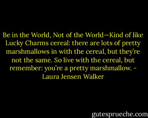 Be in the World, Not of the World—Kind of like Lucky Charms cereal: there are lots of pretty marshmallows in with the cereal, but they’re not the same. So live with the cereal, but remember: you’re a pretty marshmallow. - Laura Jensen Walker