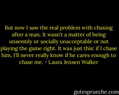But now I saw the real problem with chasing after a man. It wasn't a matter of being unseemly or socially unacceptable or not playing the game right. It was just this: if I chase him, I'll never really know if he cares enough to chase me. - Laura Jensen Walker