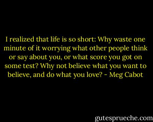I realized that life is so short: Why waste one minute of it worrying what other people think or say about you, or what score you got on some test? Why not believe what you want to believe, and do what you love? - Meg Cabot