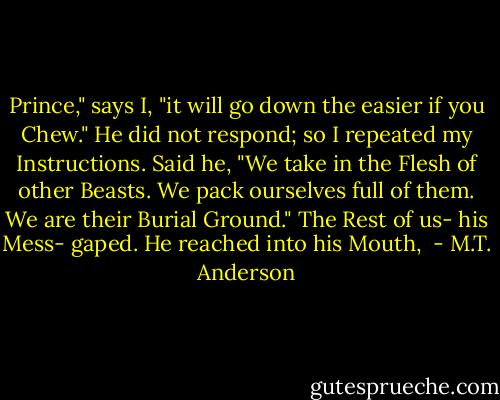 Prince," says I, "it will go down the easier if you Chew."<br />He did not respond; so I repeated my Instructions.<br />Said he, "We take in the Flesh of other Beasts. We pack ourselves full of them. We are their Burial Ground."<br />The Rest of us- his Mess- gaped.<br />He reached into his Mouth,  - M.T. Anderson