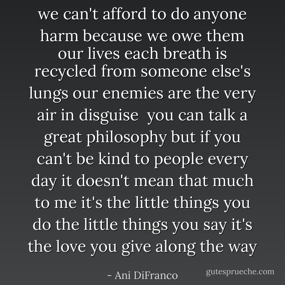 we can't afford to do anyone harm<br />because we owe them our lives<br />each breath is recycled from someone else's lungs<br />our enemies are the very air in disguise<br /><br />you can talk a great philosophy<br />but if you can't be kind to people<br />every day<br />it doesn't mean that much to me<br />it's the little things you do<br />the little things you say<br />it's the love you give along the way - Ani DiFranco