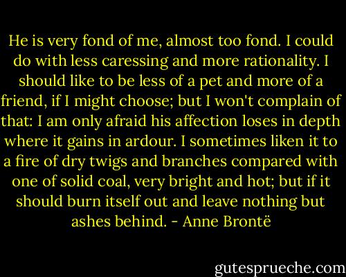 He is very fond of me, almost too fond. I could do with less caressing and more rationality. I should like to be less of a pet and more of a friend, if I might choose; but I won't complain of that: I am only afraid his affection loses in depth where it gains in ardour. I sometimes liken it to a fire of dry twigs and branches compared with one of solid coal, very bright and hot; but if it should burn itself out and leave nothing but ashes behind. - Anne Brontë