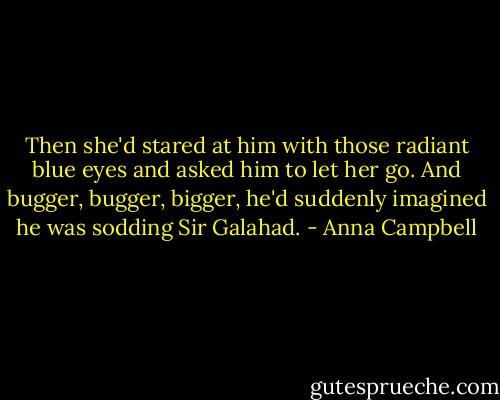 Then she'd stared at him with those radiant blue eyes and asked him to let her go.<br />And bugger, bugger, bigger, he'd suddenly imagined he was sodding Sir Galahad. - Anna Campbell