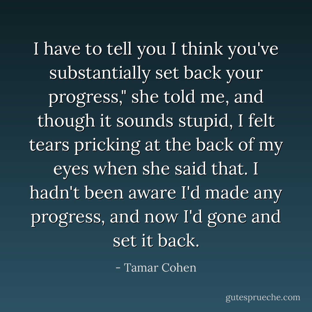 I have to tell you I think you've substantially set back your progress," she told me, and though it sounds stupid, I felt tears pricking at the back of my eyes when she said that. I hadn't been aware I'd made any progress, and now I'd gone and set it back. - Tamar Cohen