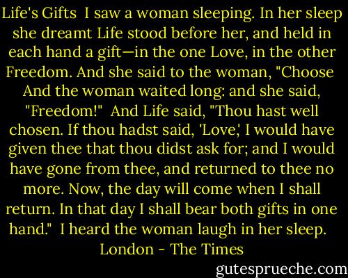 Life's Gifts<br /><br />I saw a woman sleeping. In her sleep she dreamt Life stood before her, and held in each hand a gift—in the one Love, in the other Freedom. And she said to the woman, "Choose<br /><br />And the woman waited long: and she said, "Freedom!"<br /><br />And Life said, "Thou hast well chosen. If thou hadst said, 'Love,' I would have given thee that thou didst ask for; and I would have gone from thee, and returned to thee no more. Now, the day will come when I shall return. In that day I shall bear both gifts in one hand."<br /><br />I heard the woman laugh in her sleep.<br /><br /> London - The Times