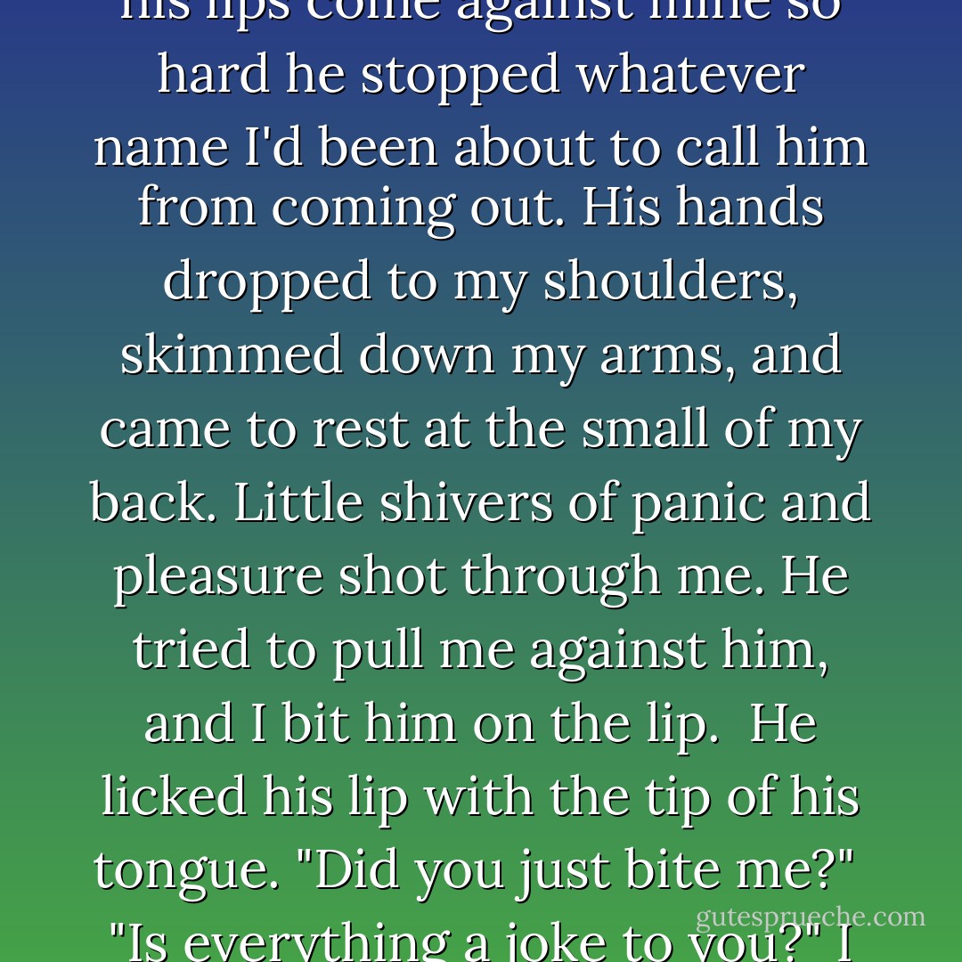 His hands slid up my neck, searing hot. Pressing his thumbs gently into my throat, he tipped my head back. I felt his lips come against mine so hard he stopped whatever name I'd been about to call him from coming out. His hands dropped to my shoulders, skimmed down my arms, and came to rest at the small of my back. Little shivers of panic and pleasure shot through me. He tried to pull me against him, and I bit him on the lip.<br /><br />He licked his lip with the tip of his tongue. "Did you just bite me?"<br /><br />"Is everything a joke to you?" I asked.<br /><br />He dabbed his tongue to his lip again. "Not everything."<br /><br />"Like what?"<br /><br />"You. - Becca Fitzpatrick