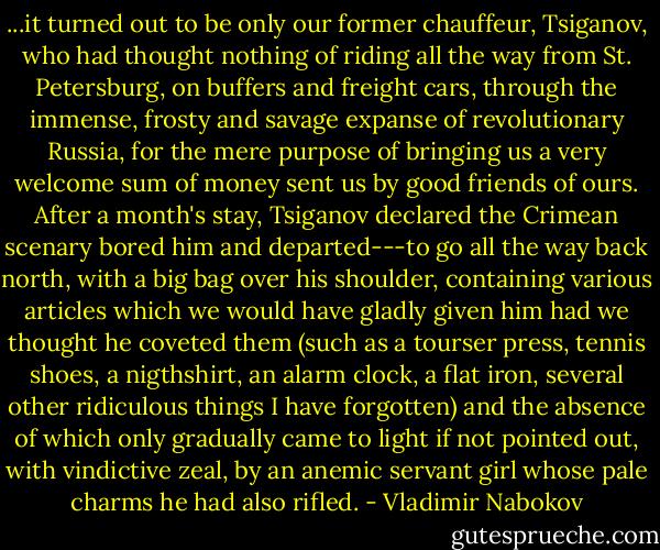 ...it turned out to be only our former chauffeur, Tsiganov, who had thought nothing of riding all the way from St. Petersburg, on buffers and freight cars, through the immense, frosty and savage expanse of revolutionary Russia, for the mere purpose of bringing us a very welcome sum of money sent us by good friends of ours. After a month's stay, Tsiganov declared the Crimean scenary bored him and departed---to go all the way back north, with a big bag over his shoulder, containing various articles which we would have gladly given him had we thought he coveted them (such as a tourser press, tennis shoes, a nigthshirt, an alarm clock, a flat iron, several other ridiculous things I have forgotten) and the absence of which only gradually came to light if not pointed out, with vindictive zeal, by an anemic servant girl whose pale charms he had also rifled. - Vladimir Nabokov