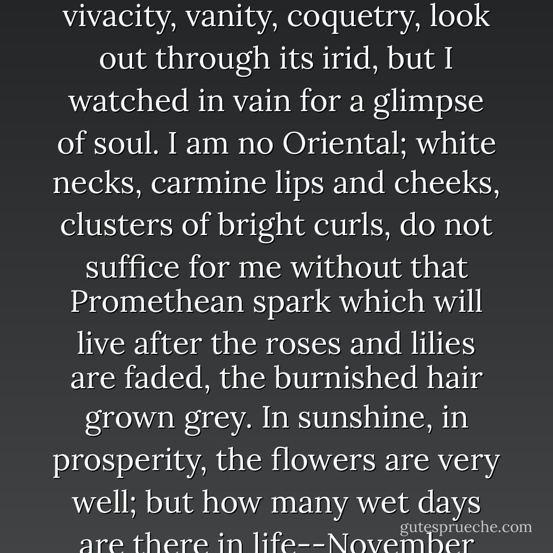 I sought her eye, desirous to read there the intelligence which I could not discern in her face or hear in her conversation; it was merry, rather small; by turns I saw vivacity, vanity, coquetry, look out through its irid, but I watched in vain for a glimpse of soul. I am no Oriental; white necks, carmine lips and cheeks, clusters of bright curls, do not suffice for me without that Promethean spark which will live after the roses and lilies are faded, the burnished hair grown grey. In sunshine, in prosperity, the flowers are very well; but how many wet days are there in life--November seasons of disaster, when a man's hearth and home would be cold indeed, without the clear, cheering gleam of intellect. - Charlotte Brontë