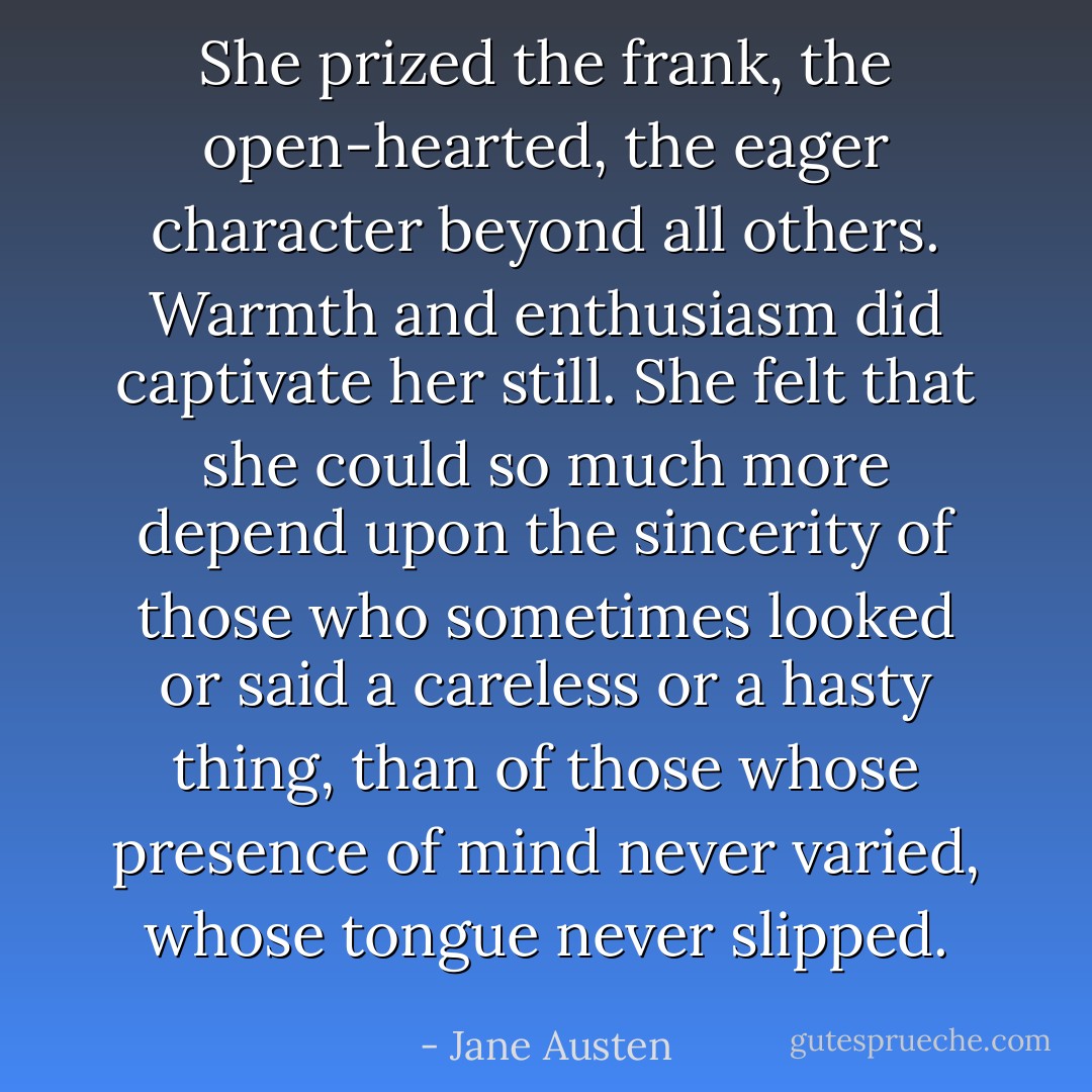 She prized the frank, the open-hearted, the eager character beyond all others. Warmth and enthusiasm did captivate her still. She felt that she could so much more depend upon the sincerity of those who sometimes looked or said a careless or a hasty thing, than of those whose presence of mind never varied, whose tongue never slipped. - Jane Austen