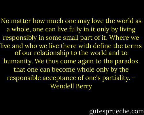 No matter how much one may love the world as a whole, one can live fully in it only by living responsibly in some small part of it. Where we live and who we live there with define the terms of our relationship to the world and to humanity. We thus come again to the paradox that one can become whole only by the responsible acceptance of one's partiality. - Wendell Berry