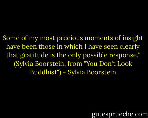 Some of my most precious moments of insight have been those in which I have seen clearly that gratitude is the only possible response." (Sylvia Boorstein, from "You Don't Look Buddhist") - Sylvia Boorstein