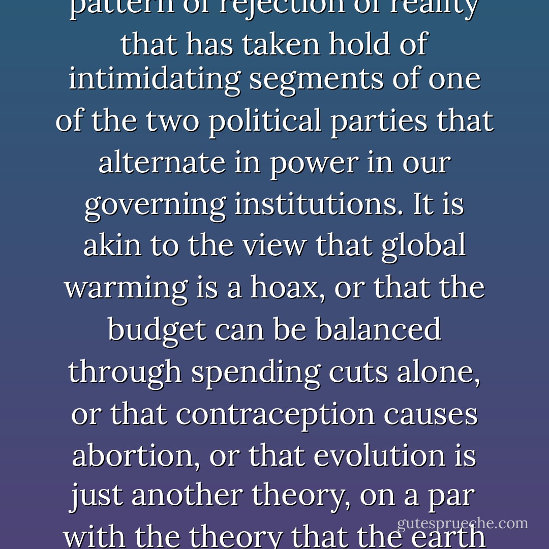 The dismaying truth is that birtherism is part of a larger pattern of rejection of reality that has taken hold of intimidating segments of one of the two political parties that alternate in power in our governing institutions. It is akin to the view that global warming is a hoax, or that the budget can be balanced through spending cuts alone, or that contraception causes abortion, or that evolution is just another theory, on a par with the theory that the earth is six thousand years old. - Hendrik Hertzberg
