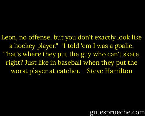 Leon, no offense, but you don't exactly look like a hockey player."<br /><br />"I told 'em I was a goalie. That's where they put the guy who can't skate, right? Just like in baseball when they put the worst player at catcher. - Steve Hamilton