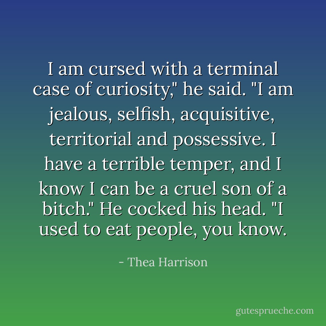 I am cursed with a terminal case of curiosity," he said. "I am jealous, selfish, acquisitive, territorial and possessive. I have a terrible temper, and I know I can be a cruel son of a bitch." He cocked his head. "I used to eat people, you know. - Thea Harrison