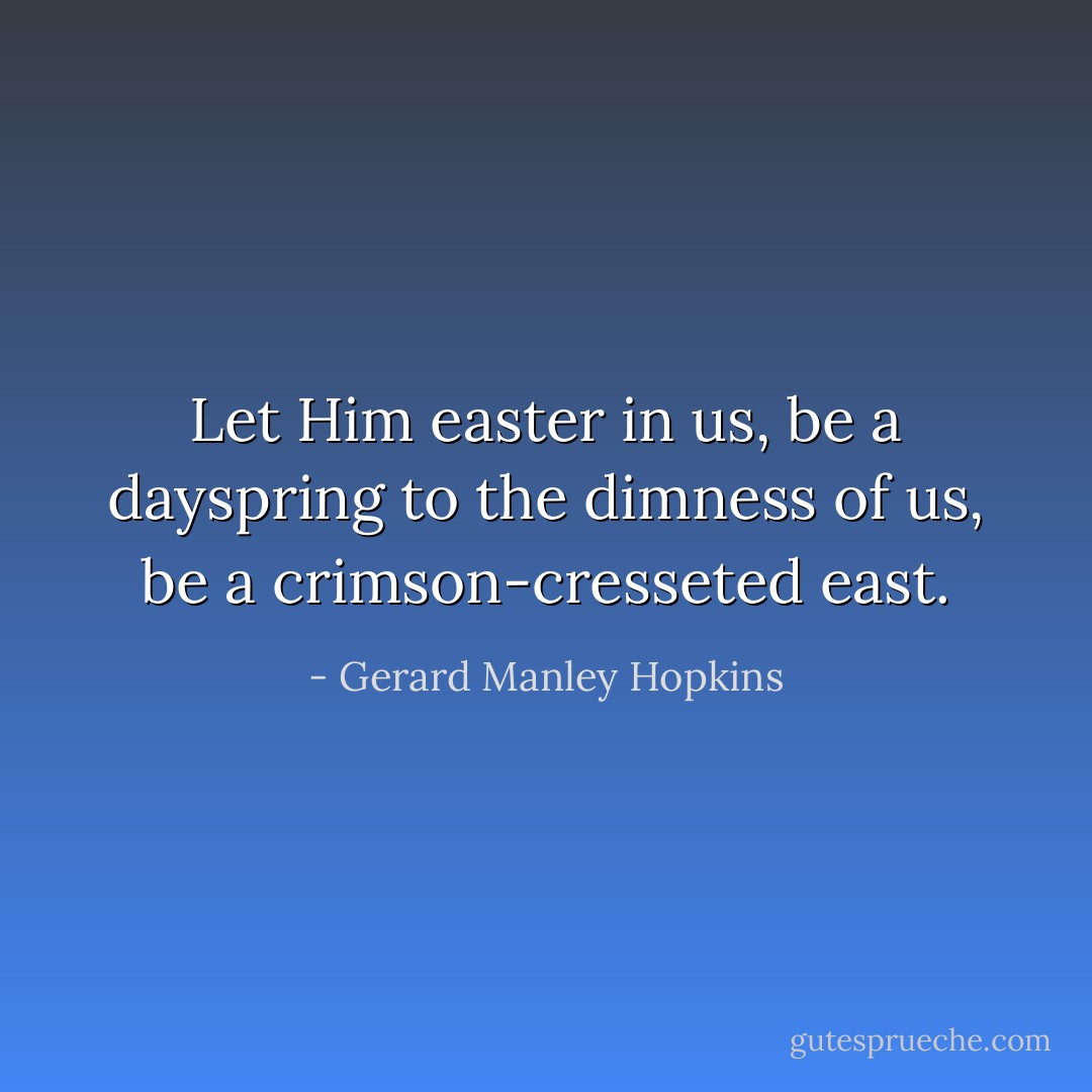 Let Him easter in us, be a dayspring to the dimness of us, be a crimson-cresseted east. - Gerard Manley Hopkins