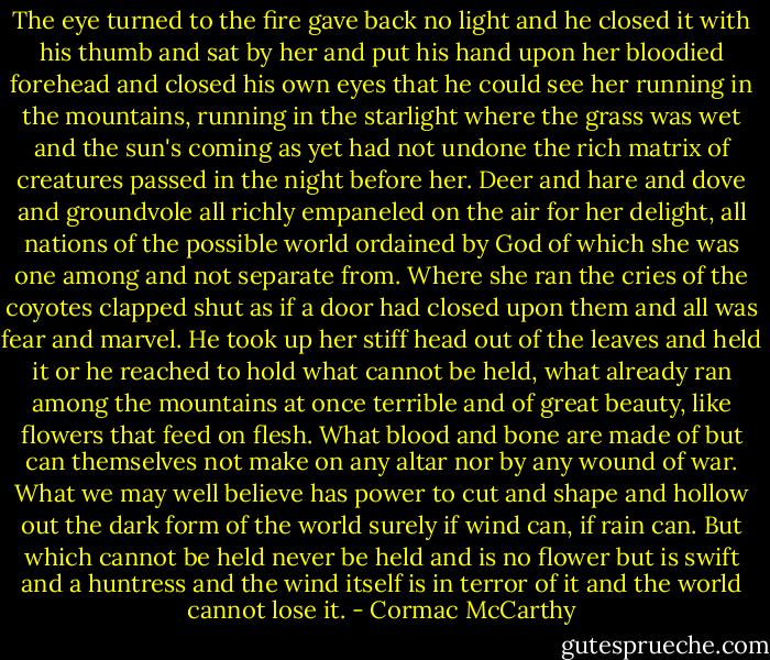 The eye turned to the fire gave back no light and he closed it with his thumb and sat by her and put his hand upon her bloodied forehead and closed his own eyes that he could see her running in the mountains, running in the starlight where the grass was wet and the sun's coming as yet had not undone the rich matrix of creatures passed in the night before her. Deer and hare and dove and groundvole all richly empaneled on the air for her delight, all nations of the possible world ordained by God of which she was one among and not separate from. Where she ran the cries of the coyotes clapped shut as if a door had closed upon them and all was fear and marvel. He took up her stiff head out of the leaves and held it or he reached to hold what cannot be held, what already ran among the mountains at once terrible and of great beauty, like flowers that feed on flesh. What blood and bone are made of but can themselves not make on any altar nor by any wound of war. What we may well believe has power to cut and shape and hollow out the dark form of the world surely if wind can, if rain can. But which cannot be held never be held and is no flower but is swift and a huntress and the wind itself is in terror of it and the world cannot lose it. - Cormac McCarthy