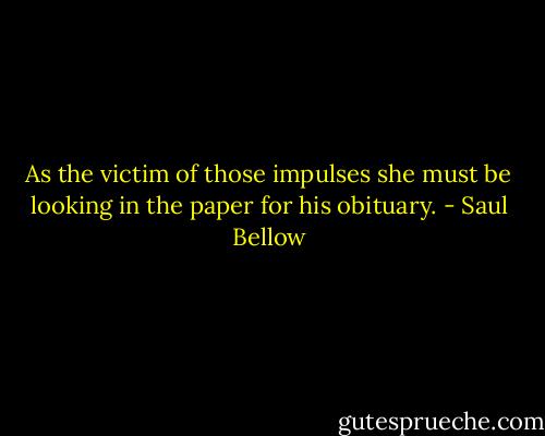 As the victim of those impulses she must be looking in the paper for his obituary. - Saul Bellow