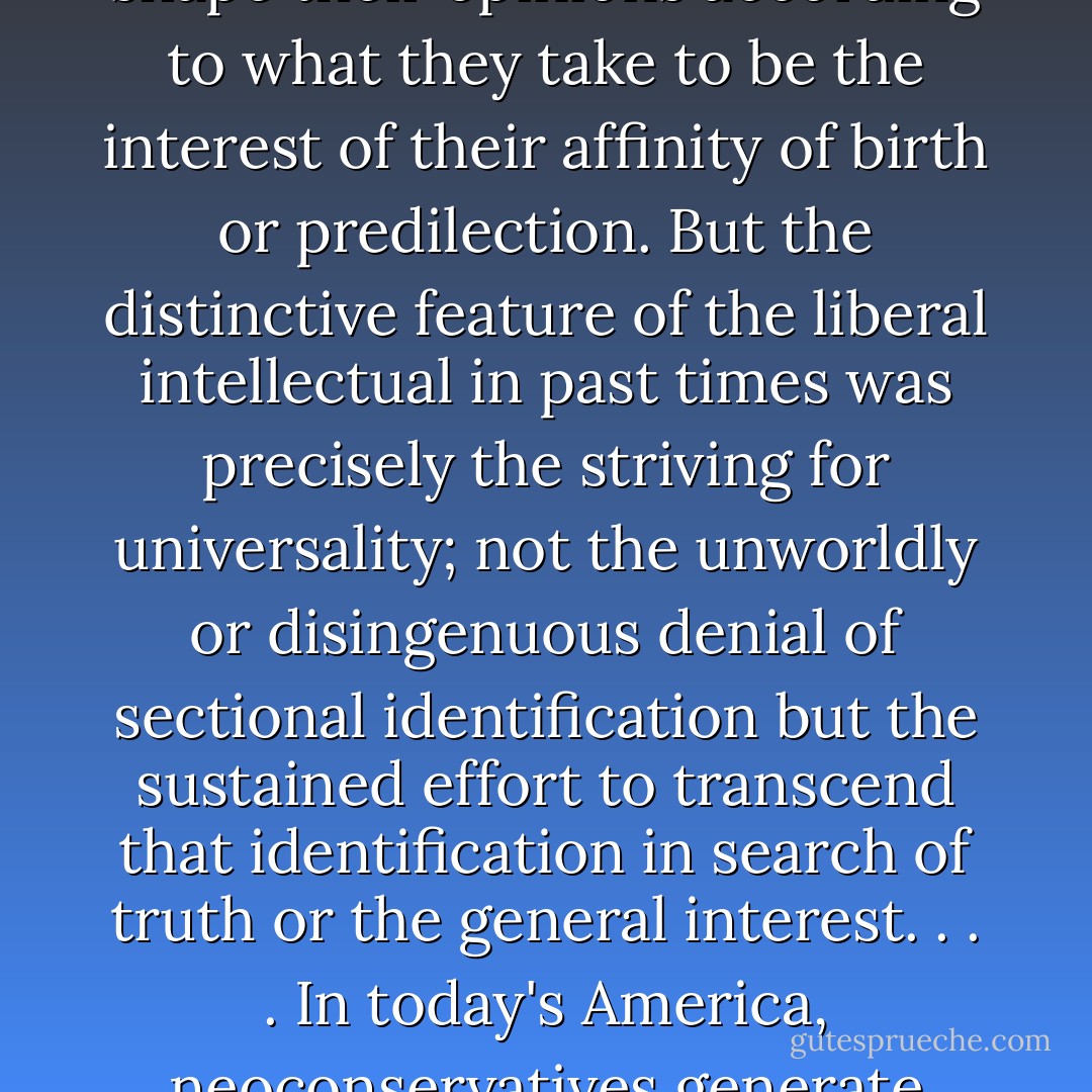 We are all familiar with intellectuals who speak only on behalf of their country, class, religion, 'race,' 'gender,' or 'sexual orientation,' and who shape their opinions according to what they take to be the interest of their affinity of birth or predilection. But the distinctive feature of the <i>liberal</i> intellectual in past times was precisely the striving for universality; not the unworldly or disingenuous denial of sectional identification but the sustained effort to transcend that identification in search of truth or the general interest. . . . In today's America, neoconservatives generate brutish policies for which liberals provide the ethical fig leaf. There really is no other diifference between them. - Tony Judt