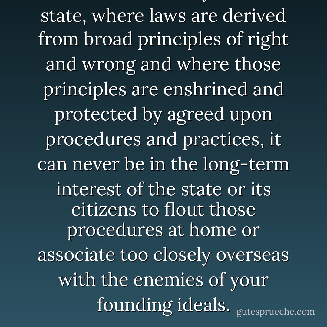 in a constitutionally ordered state, where laws are derived from broad principles of right and wrong and where those principles are enshrined and protected by agreed upon procedures and practices, it can never be in the long-term interest of the state or its citizens to flout those procedures at home or associate too closely overseas with the enemies of your founding ideals. - Tony Judt