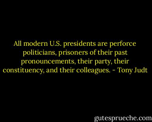 All modern U.S. presidents are perforce politicians, prisoners of their past pronouncements, their party, their constituency, and their colleagues. - Tony Judt