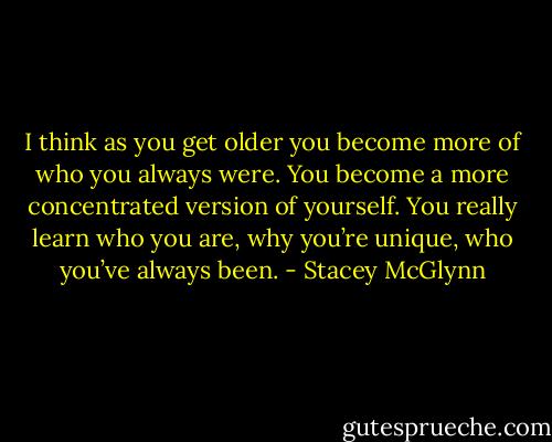 I think as you get older you become more of who you always were. You become a more concentrated version of yourself. You really learn who you are, why you’re unique, who you’ve always been. - Stacey McGlynn
