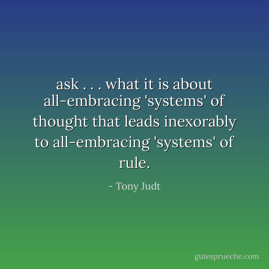 ask . . . what it is about all-embracing 'systems' of thought that leads inexorably to all-embracing 'systems' of rule. - Tony Judt