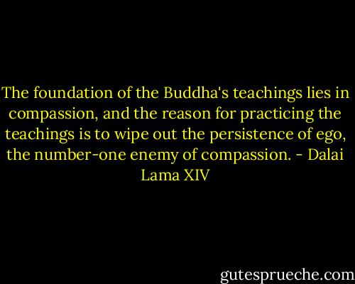 The foundation of the Buddha's teachings lies in compassion, and the reason for practicing the teachings is to wipe out the persistence of ego, the number-one enemy of compassion. - Dalai Lama XIV