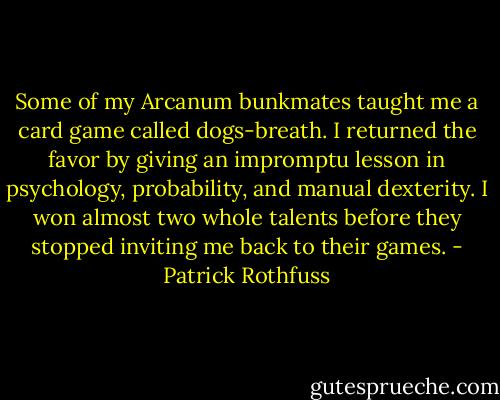 Some of my Arcanum bunkmates taught me a card game called dogs-breath. I returned the favor by giving an impromptu lesson in psychology, probability, and manual dexterity. I won almost two whole talents before they stopped inviting me back to their games. - Patrick Rothfuss