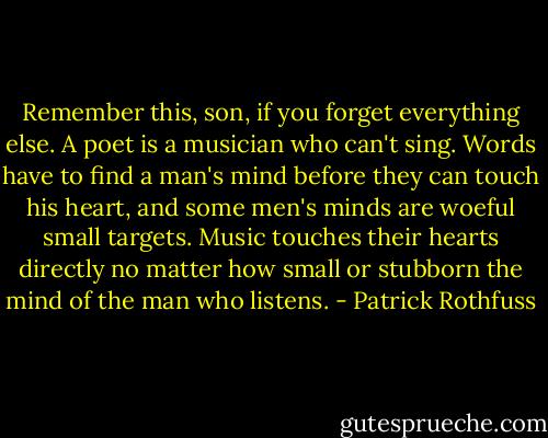Remember this, son, if you forget everything else. A poet is a musician who can't sing. Words have to find a man's mind before they can touch his heart, and some men's minds are woeful small targets. Music touches their hearts directly no matter how small or stubborn the mind of the man who listens. - Patrick Rothfuss