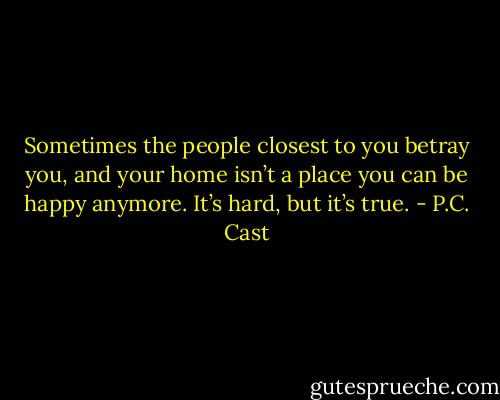 Sometimes the people closest to you betray you, and your home isn’t a place you can be happy anymore. It’s hard, but it’s true. - P.C. Cast
