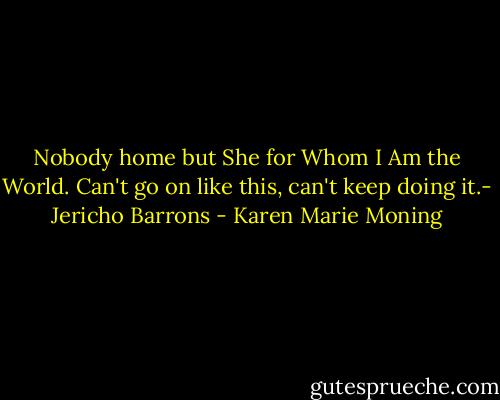 Nobody home but She for Whom I Am the World. Can't go on like this, can't keep doing it.- Jericho Barrons - Karen Marie Moning