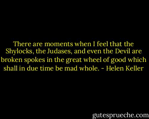 There are moments when I feel that the Shylocks, the Judases, and even the Devil are broken spokes in the great wheel of good which shall in due time be mad whole. - Helen Keller