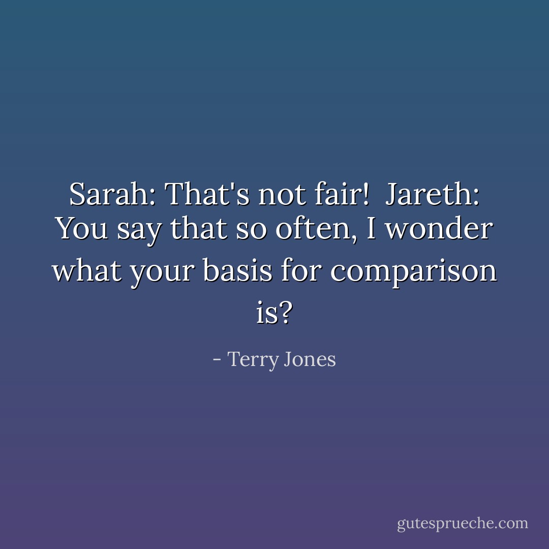 Sarah: That's not fair!<br /><br />Jareth: You say that so often, I wonder what your basis for comparison is? - Terry Jones