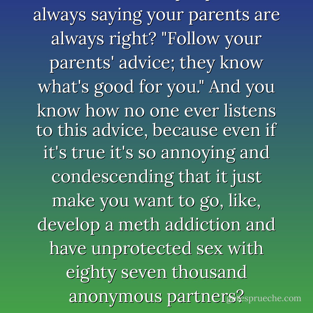 You know how people are always saying your parents are always right? "Follow your parents' advice; they know what's good for you." And you know how no one ever listens to this advice, because even if it's true it's so annoying and condescending that it just make you want to go, like, develop a meth addiction and have unprotected sex with eighty seven thousand anonymous partners? - John Green