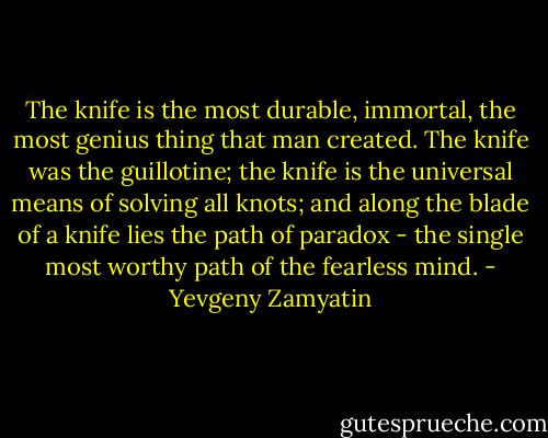The knife is the most durable, immortal, the most genius thing that man created. The knife was the guillotine; the knife is the universal means of solving all knots; and along the blade of a knife lies the path of paradox - the single most worthy path of the fearless mind. - Yevgeny Zamyatin
