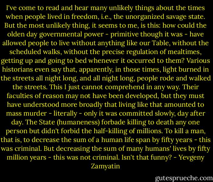 I've come to read and hear many unlikely things about the times when people lived in freedom, i.e., the unorganized savage state. But the most unlikely thing, it seems to me, is this: how could the olden day governmental power - primitive though it was - have allowed people to live without anything like our Table, without the scheduled walks, without the precise regulation of mealtimes, getting up and going to bed whenever it occurred to them? Various historians even say that, apparently, in those times, light burned in the streets all night long, and all night long, people rode and walked the streets. This I just cannot comprehend in any way. Their faculties of reason may not have been developed, but they must have understood more broadly that living like that amounted to mass murder - literally - only it was committed slowly, day after day. The State (humaneness) forbade killing to death any one person but didn't forbid the half-killing of millions. To kill a man, that is, to decrease the sum of a human life span by fifty years - this was criminal. But decreasing the sum of many humans' lives by fifty million years - this was not criminal. Isn't that funny? - Yevgeny Zamyatin